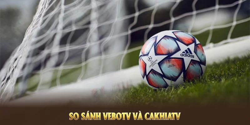 So sánh VeboTV và CakhiaTV nhằm mang đến góc nhìn cho người hâm mộ